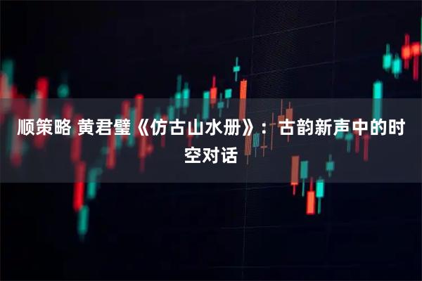 顺策略 黄君璧《仿古山水册》:古韵新声中的时空对话