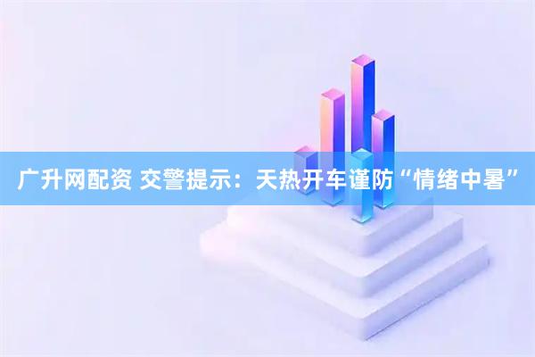 广升网配资 交警提示：天热开车谨防“情绪中暑”