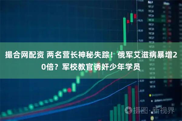 撮合网配资 两名营长神秘失踪!俄军艾滋病暴增20倍?军校教官诱奸少年学员