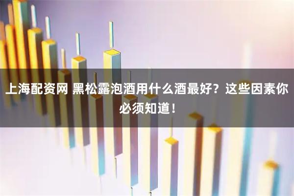 上海配资网 黑松露泡酒用什么酒最好？这些因素你必须知道！
