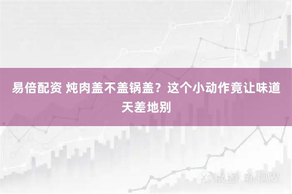 易倍配资 炖肉盖不盖锅盖？这个小动作竟让味道天差地别