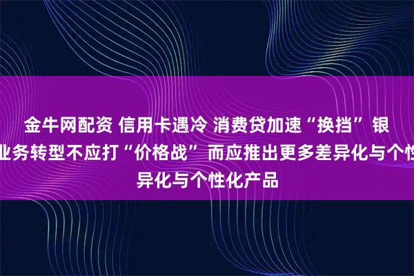 金牛网配资 信用卡遇冷 消费贷加速“换挡” 银行零售业务转型不应打“价格战” 而应推出更多差异化与个性化产品