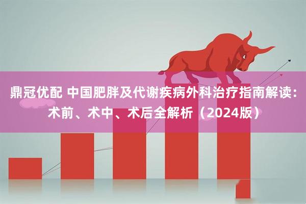 鼎冠优配 中国肥胖及代谢疾病外科治疗指南解读：术前、术中、术后全解析（2024版）