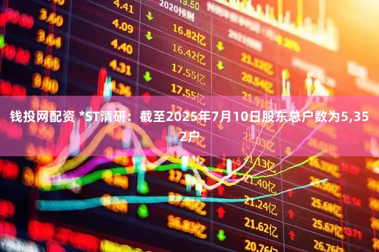 钱投网配资 *ST清研：截至2025年7月10日股东总户数为5,352户