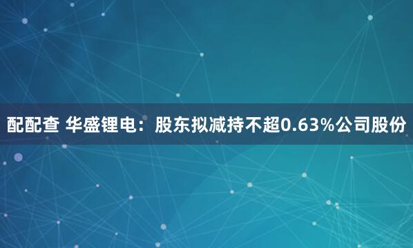 配配查 华盛锂电：股东拟减持不超0.63%公司股份