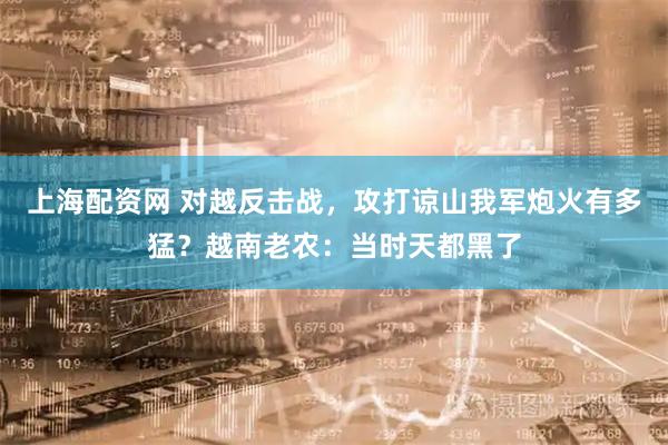 上海配资网 对越反击战，攻打谅山我军炮火有多猛？越南老农：当时天都黑了
