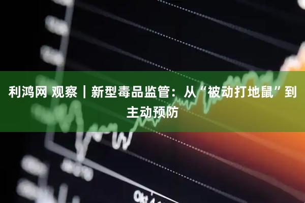 利鸿网 观察｜新型毒品监管：从“被动打地鼠”到主动预防